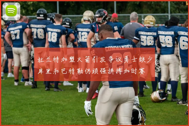杜兰特加盟火箭引发争议勇士缺少库里和巴特勒仍顽强拼搏加时赛