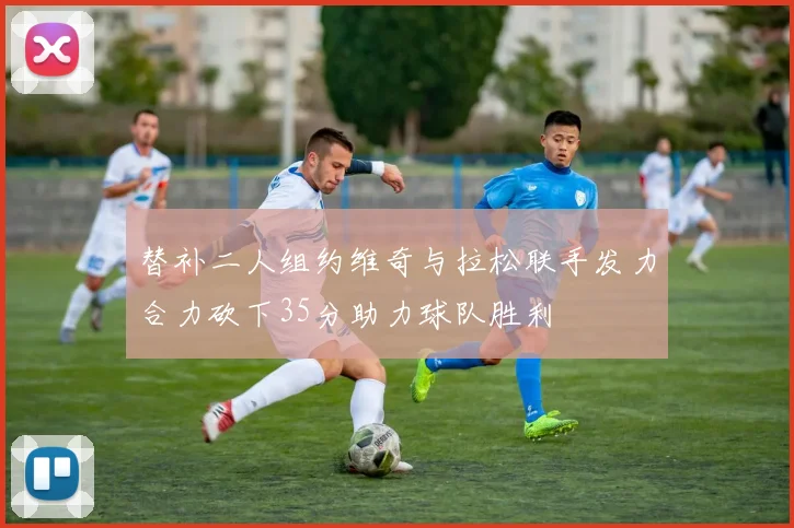 替补二人组约维奇与拉松联手发力合力砍下35分助力球队胜利