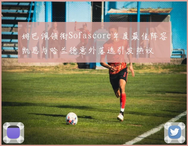 姆巴佩领衔Sofascore年度最佳阵容凯恩与哈兰德意外落选引发热议