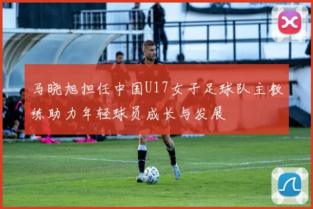 马晓旭担任中国U17女子足球队主教练助力年轻球员成长与发展