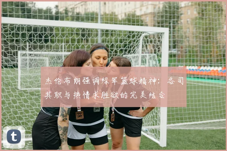 杰伦布朗强调绿军篮球精神：各司其职与热情求胜欲的完美结合