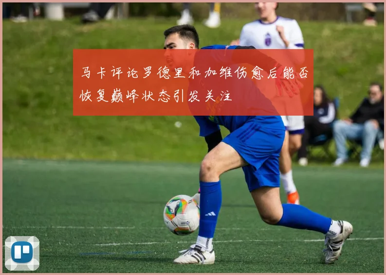 马卡评论罗德里和加维伤愈后能否恢复巅峰状态引发关注