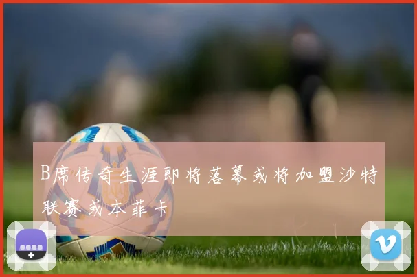 B席传奇生涯即将落幕或将加盟沙特联赛或本菲卡