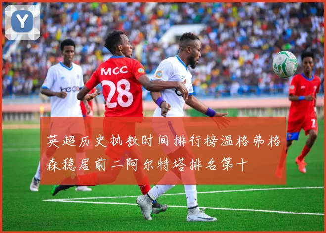 英超历史执教时间排行榜温格弗格森稳居前二阿尔特塔排名第十