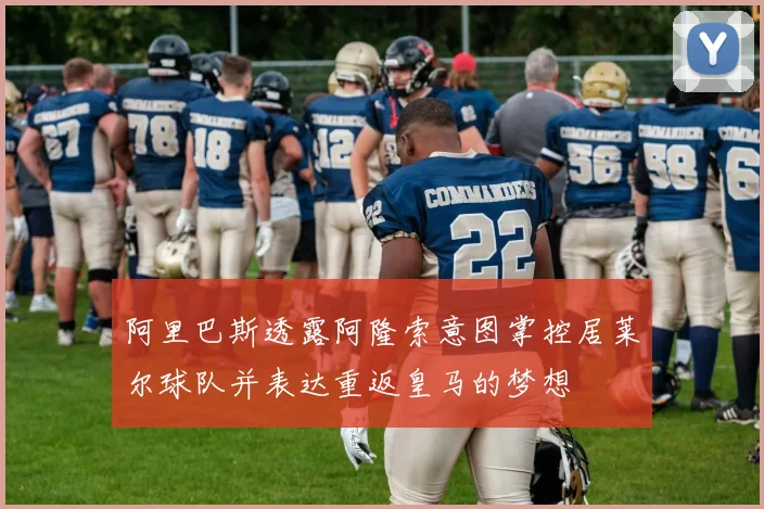 阿里巴斯透露阿隆索意图掌控居莱尔球队并表达重返皇马的梦想
