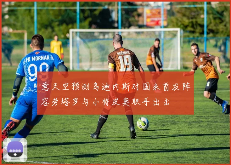 意天空预测乌迪内斯对国米首发阵容劳塔罗与小将皮奥联手出击