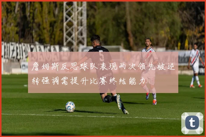 詹姆斯反思球队表现两次领先被逆转强调需提升比赛终结能力