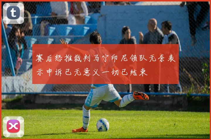 赛后怒推裁判马宁印尼领队无奈表示申诉已无意义一切已结束