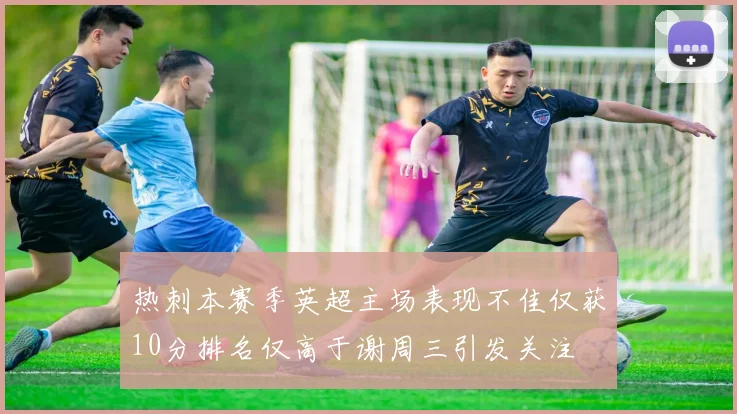 热刺本赛季英超主场表现不佳仅获10分排名仅高于谢周三引发关注