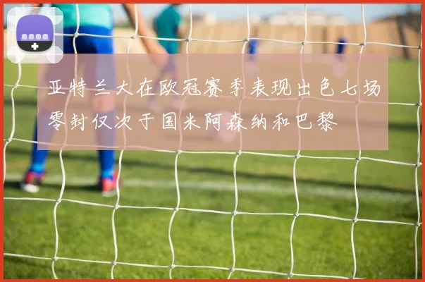 亚特兰大在欧冠赛季表现出色七场零封仅次于国米阿森纳和巴黎