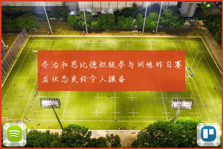 乔治和恩比德积极参与训练昨日赛后状态良好令人振奋