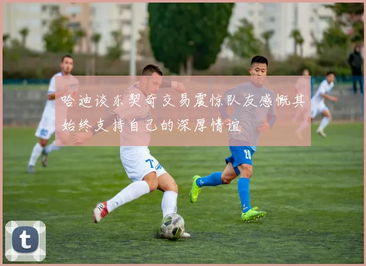 哈迪谈东契奇交易震惊队友感慨其始终支持自己的深厚情谊